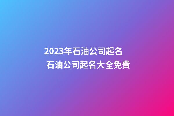2023年石油公司起名 石油公司起名大全免費-第1張-公司起名-玄機派